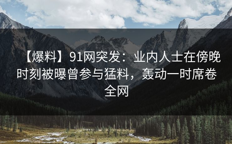 【爆料】91网突发：业内人士在傍晚时刻被曝曾参与猛料，轰动一时席卷全网
