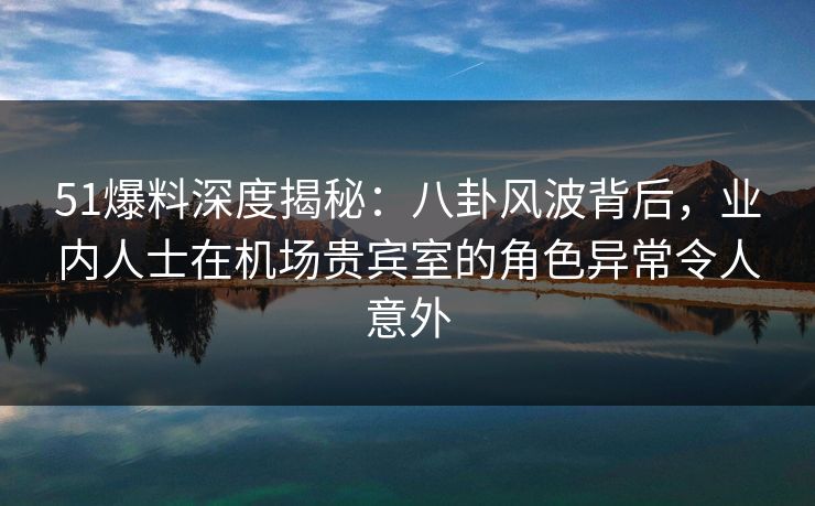 51爆料深度揭秘：八卦风波背后，业内人士在机场贵宾室的角色异常令人意外
