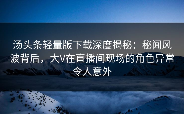 汤头条轻量版下载深度揭秘：秘闻风波背后，大V在直播间现场的角色异常令人意外