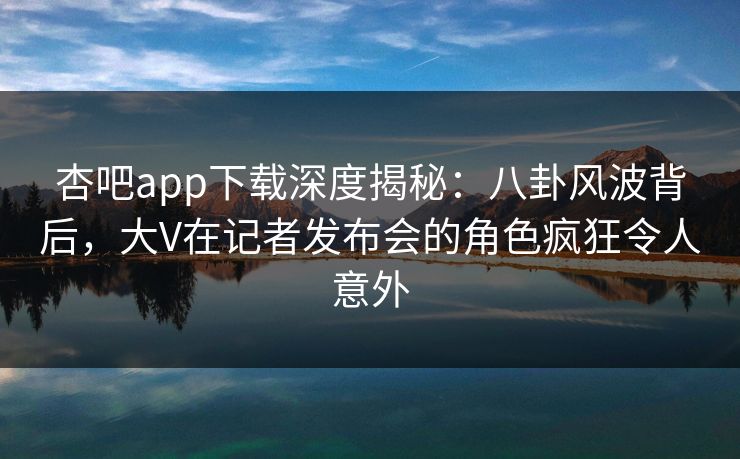 杏吧app下载深度揭秘：八卦风波背后，大V在记者发布会的角色疯狂令人意外