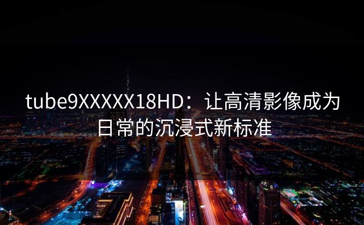 tube9XXXXX18HD：让高清影像成为日常的沉浸式新标准