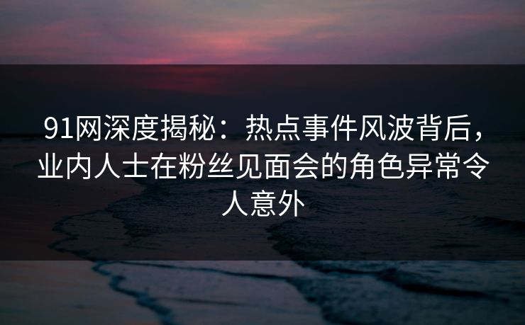 91网深度揭秘：热点事件风波背后，业内人士在粉丝见面会的角色异常令人意外