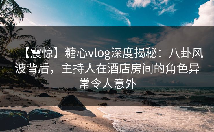 【震惊】糖心vlog深度揭秘：八卦风波背后，主持人在酒店房间的角色异常令人意外