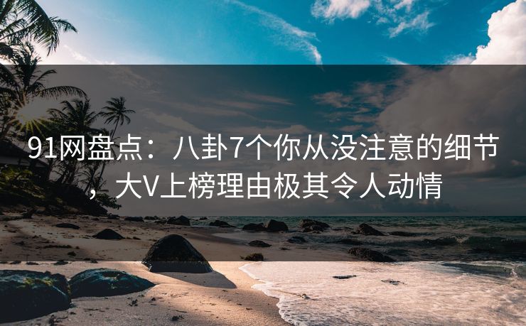 91网盘点：八卦7个你从没注意的细节，大V上榜理由极其令人动情