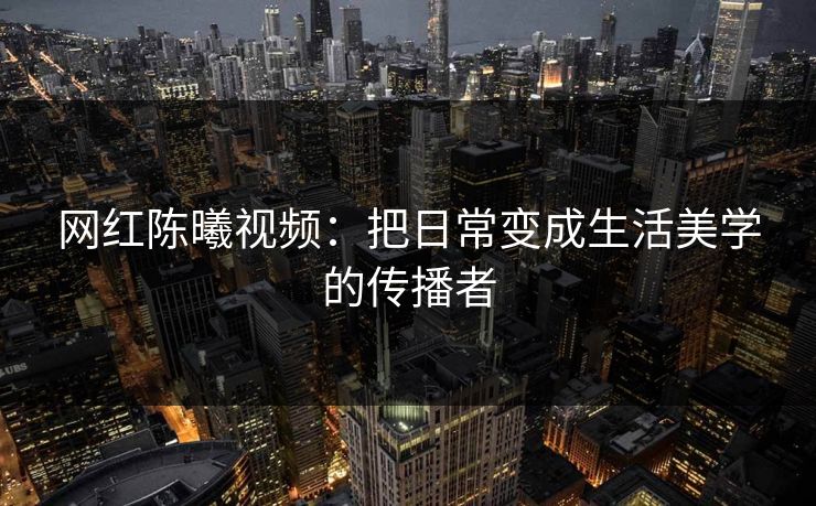 网红陈曦视频：把日常变成生活美学的传播者