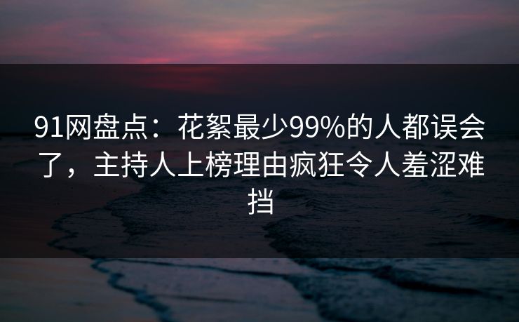 91网盘点：花絮最少99%的人都误会了，主持人上榜理由疯狂令人羞涩难挡