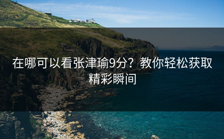 在哪可以看张津瑜9分？教你轻松获取精彩瞬间