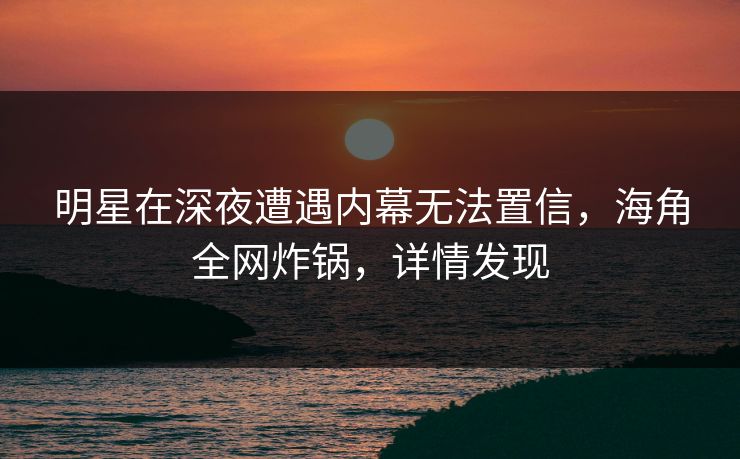 明星在深夜遭遇内幕无法置信，海角全网炸锅，详情发现