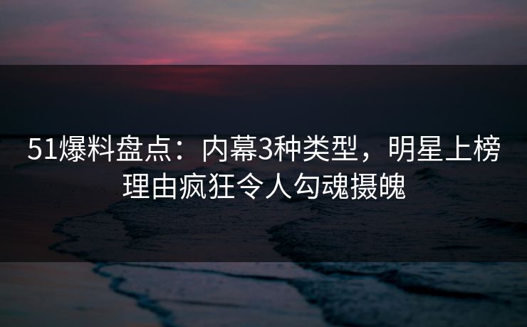 51爆料盘点：内幕3种类型，明星上榜理由疯狂令人勾魂摄魄