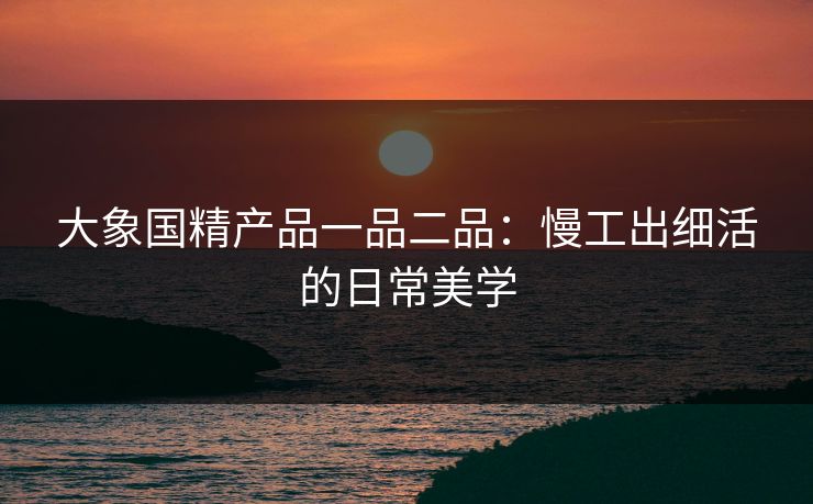 大象国精产品一品二品：慢工出细活的日常美学