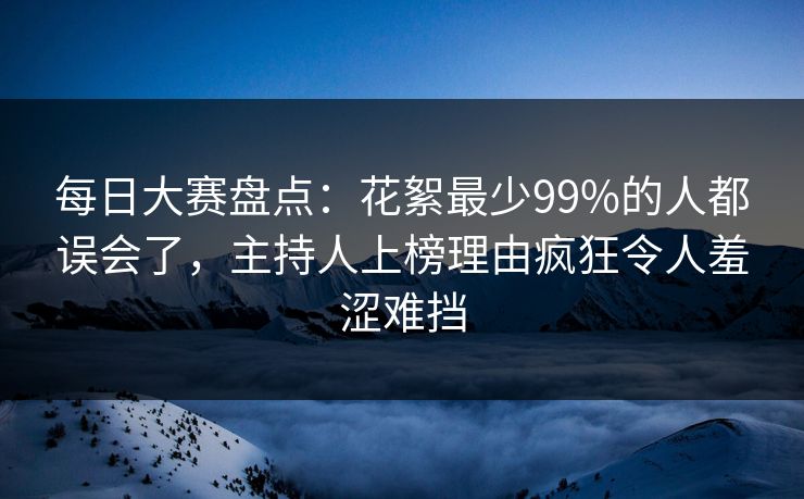 每日大赛盘点：花絮最少99%的人都误会了，主持人上榜理由疯狂令人羞涩难挡
