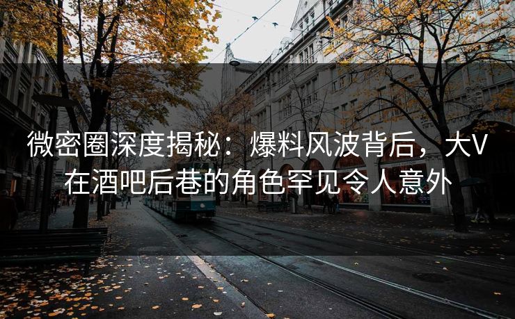 微密圈深度揭秘：爆料风波背后，大V在酒吧后巷的角色罕见令人意外