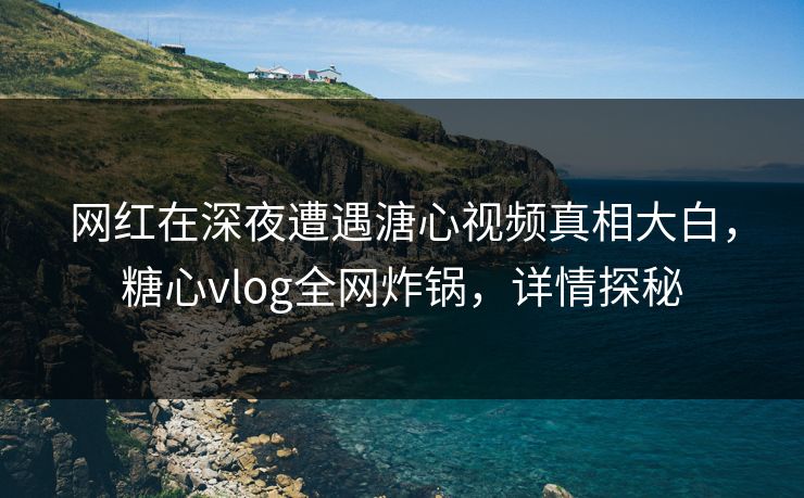 网红在深夜遭遇溏心视频真相大白，糖心vlog全网炸锅，详情探秘