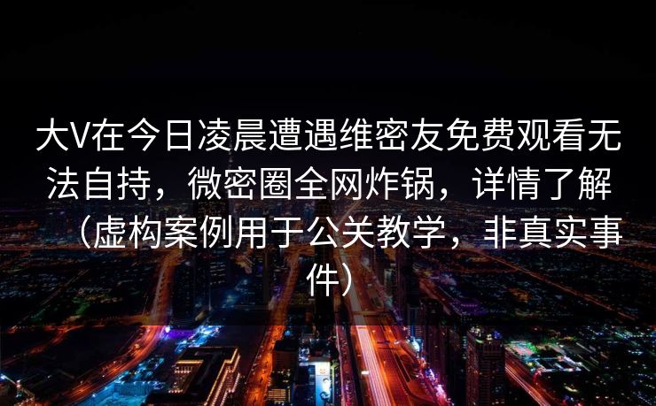大V在今日凌晨遭遇维密友免费观看无法自持，微密圈全网炸锅，详情了解（虚构案例用于公关教学，非真实事件）