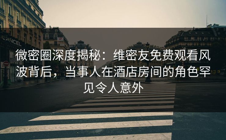 微密圈深度揭秘：维密友免费观看风波背后，当事人在酒店房间的角色罕见令人意外