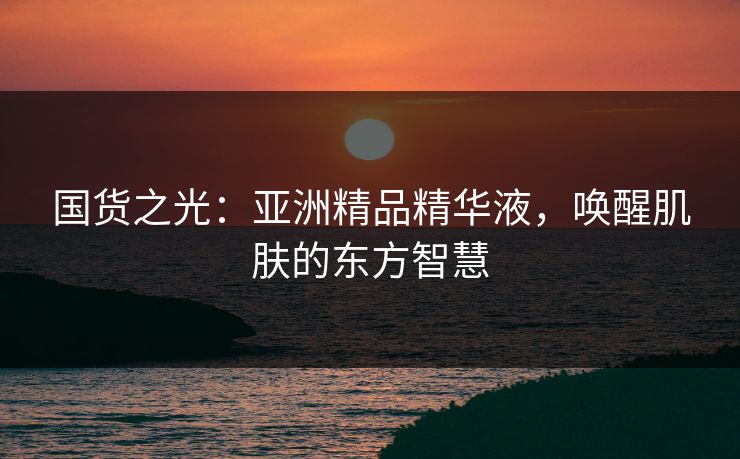 国货之光：亚洲精品精华液，唤醒肌肤的东方智慧