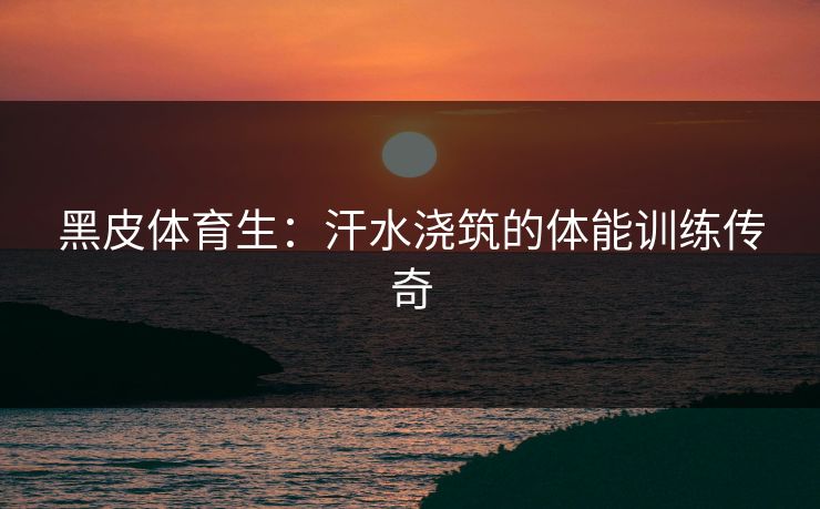 黑皮体育生:汗水浇筑的体能训练传奇 黑皮体育生:汗水浇筑的体能训练传奇