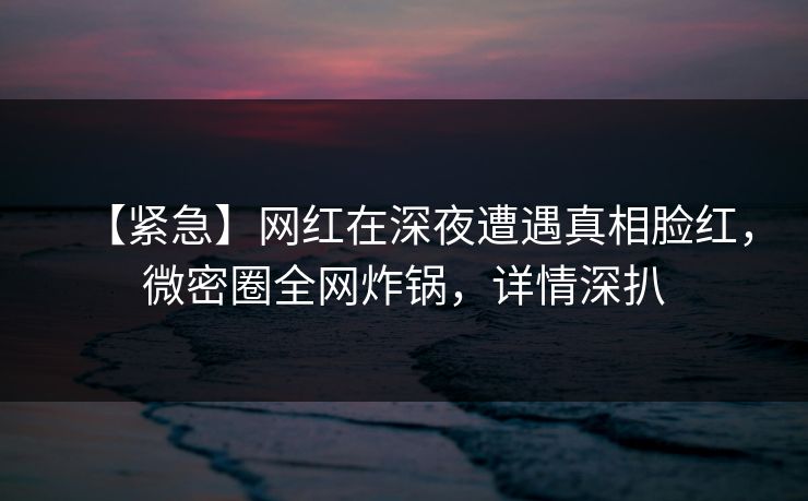 【紧急】网红在深夜遭遇真相脸红,微密圈全网炸锅,详情深扒 【紧急】网红在深夜遭遇真相脸红,微密圈全网炸锅,详情深扒