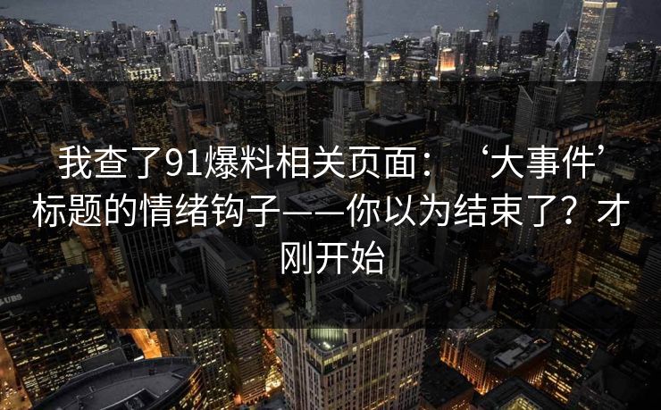 我查了91爆料相关页面：‘大事件’标题的情绪钩子——你以为结束了？才刚开始