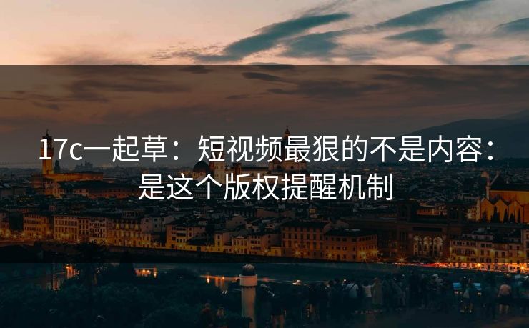 17c一起草：短视频最狠的不是内容：是这个版权提醒机制