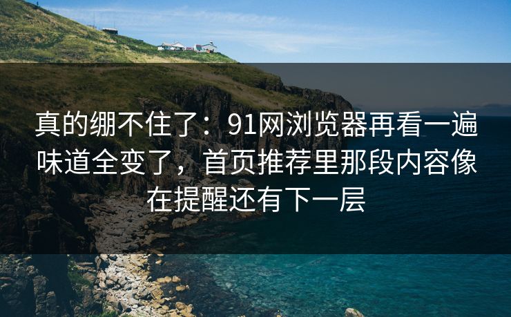 真的绷不住了:91网浏览器再看一遍味道全变了,首页推荐里那段内容像在提醒还有下一层 真的绷不住了:91网浏览器再看一遍味道全变了,首页推荐里那段内容像在提醒还有下一层
